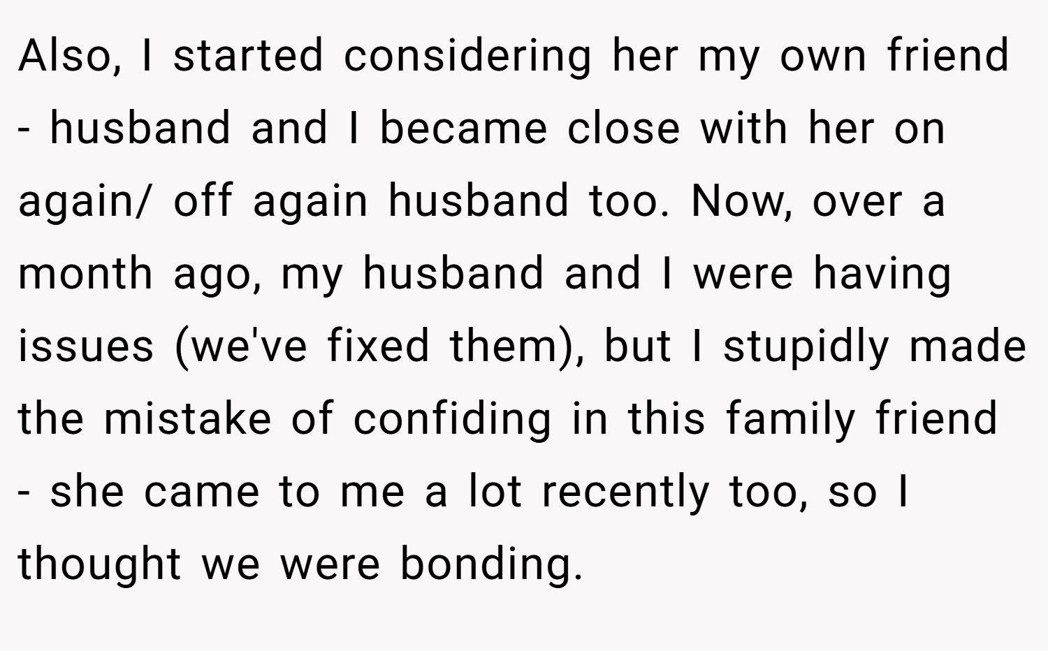 Also, I started considering her my own friend - husband and I became close with her on again/ off again husband too. Now, over a month ago, my husband and I were having issues (we've fixed them), but I stupidly made the mistake of confiding in this family friend - she came to me a lot recently too, so I thought we were bonding.