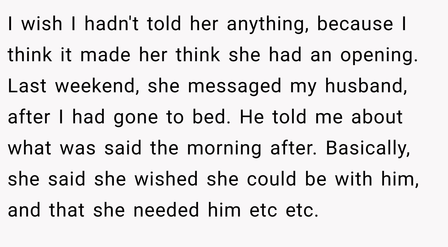 I wish I hadn't told her anything, because I think it made her think she had an opening. Last weekend, she messaged my husband, after I had gone to bed. He told me about what was said the morning after. Basically, she said she wished she could be with him, and that she needed him etc etc.