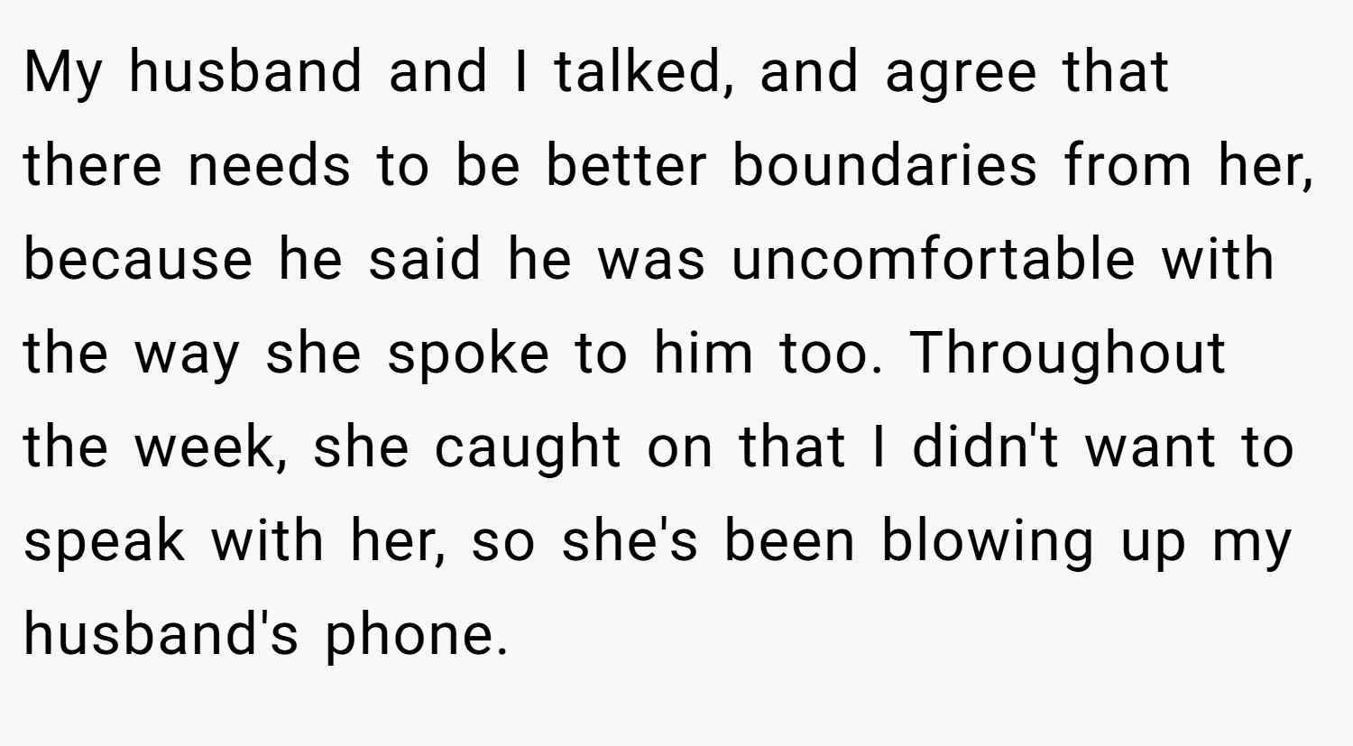 My husband and I talked, and agree that there needs to be better boundaries from her, because he said he was uncomfortable with the way she spoke to him too. Throughout the week, she caught on that I didn't want to speak with her, so she's been blowing up my husband's phone.