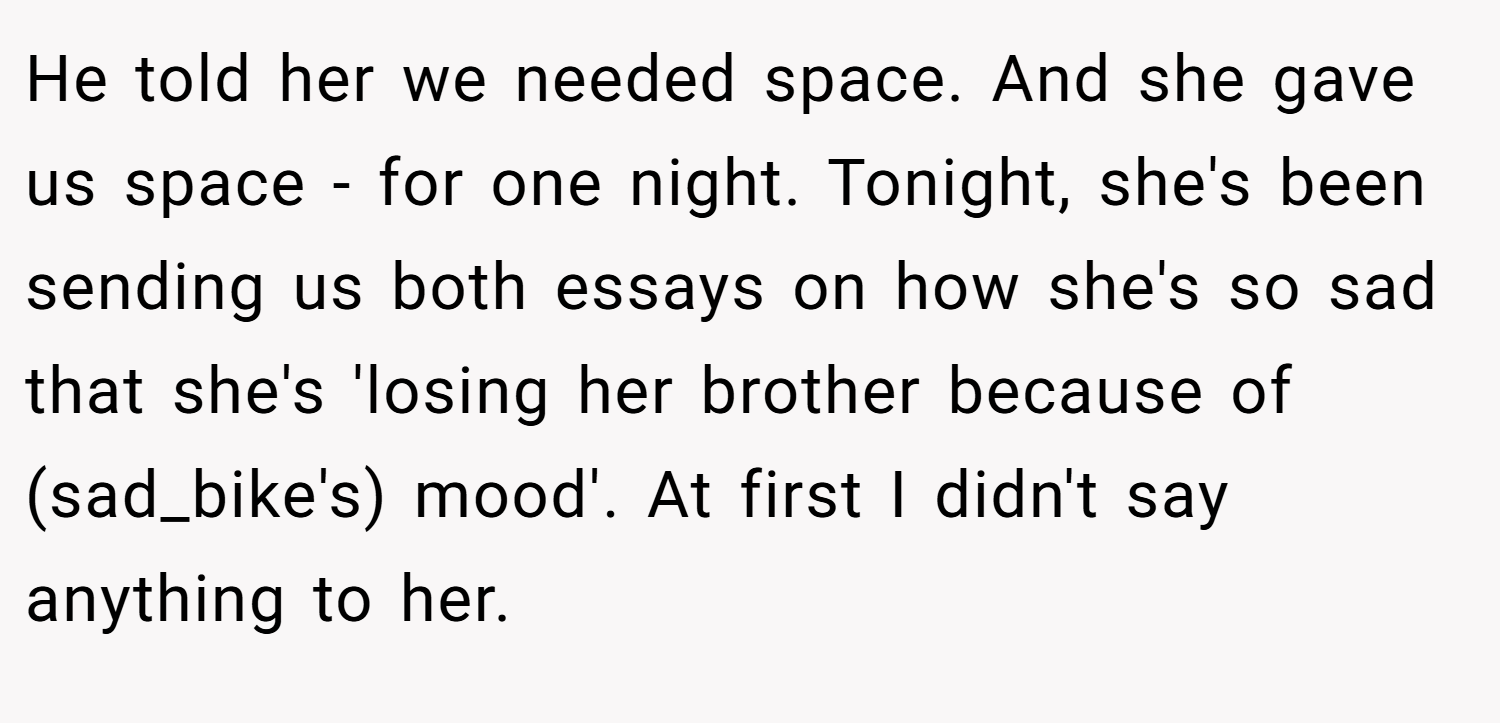 He told her we needed space. And she gave us space - for one night. Tonight, she's been sending us both essays on how she's so sad that she's 'losing her brother because of (sad_bike's) mood'. At first I didn't say anything to her.