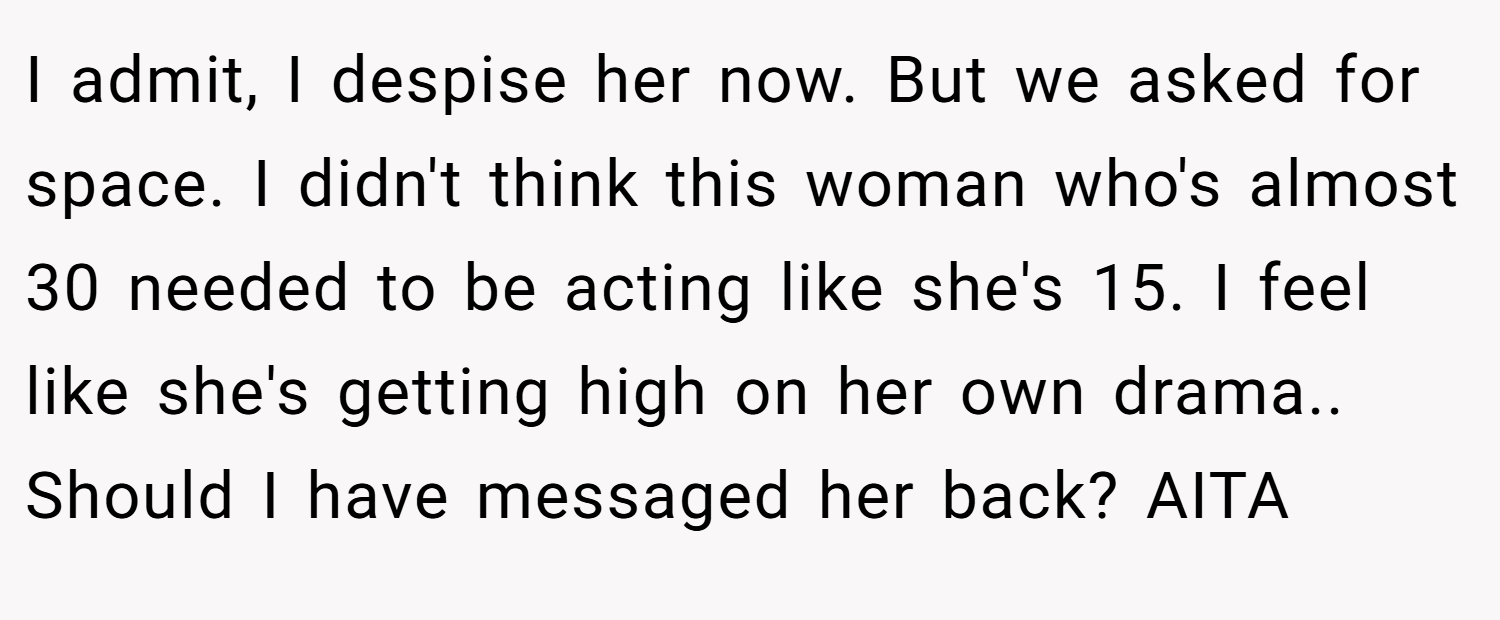 I admit, I despise her now. But we asked for space. I didn't think this woman who's almost 30 needed to be acting like she's 15. I feel like she's getting high on her own drama.. Should I have messaged her back? AITA