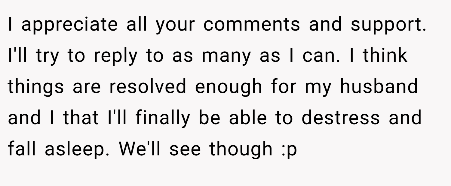 I appreciate all your comments and support. I'll try to reply to as many as I can. I think things are resolved enough for my husband and I that I'll finally be able to destress and fall asleep. We'll see though :p