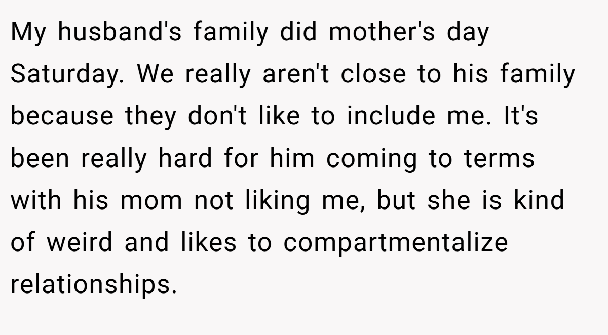 My husband's family did mother's day Saturday. We really aren't close to his family because they don't like to include me. It's been really hard for him coming to terms with his mom not liking me, but she is kind of weird and likes to compartmentalize relationships.