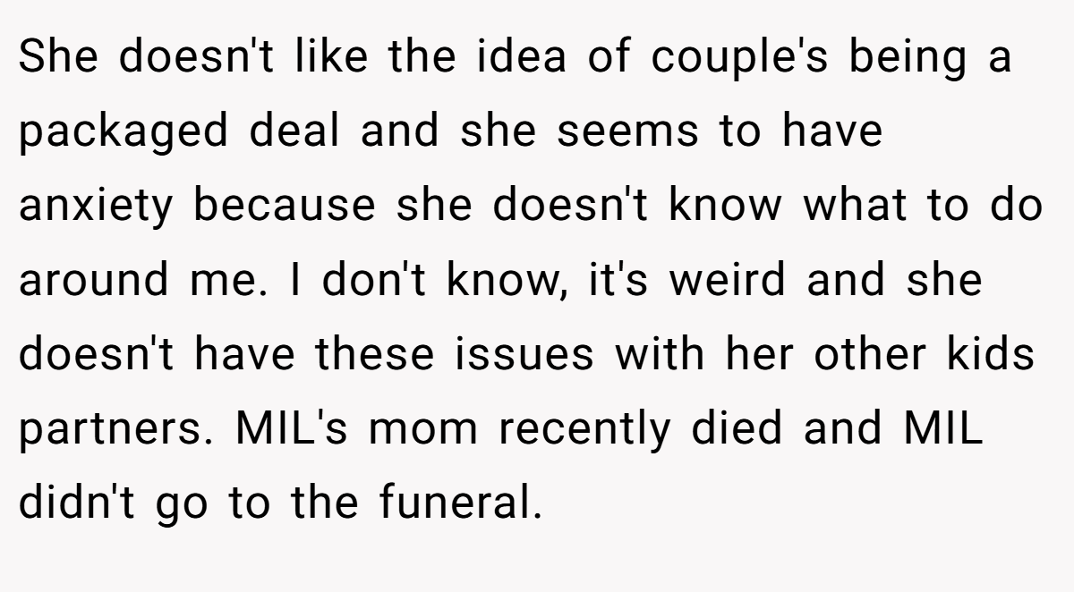 She doesn't like the idea of couple's being a packaged deal and she seems to have anxiety because she doesn't know what to do around me. I don't know, it's weird and she doesn't have these issues with her other kids partners. MIL's mom recently died and MIL didn't go to the funeral.