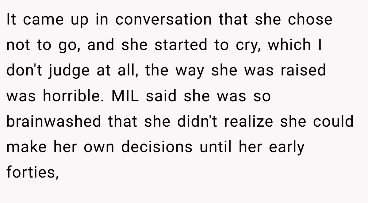 It came up in conversation that she chose not to go, and she started to cry, which I don't judge at all, the way she was raised was horrible. MIL said she was so brainwashed that she didn't realize she could make her own decisions until her early forties,