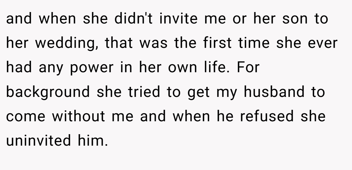 and when she didn't invite me or her son to her wedding, that was the first time she ever had any power in her own life. For background she tried to get my husband to come without me and when he refused she uninvited him.