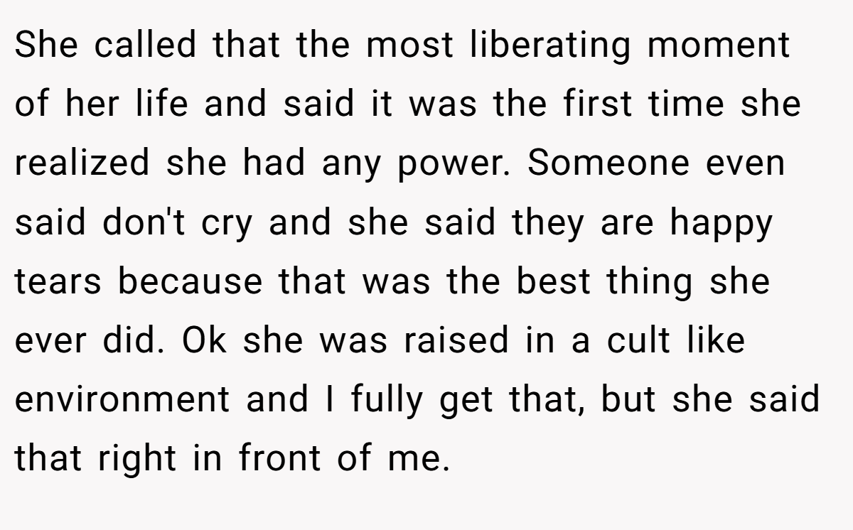She called that the most liberating moment of her life and said it was the first time she realized she had any power. Someone even said don't cry and she said they are happy tears because that was the best thing she ever did. Ok she was raised in a cult like environment and I fully get that, but she said that right in front of me.