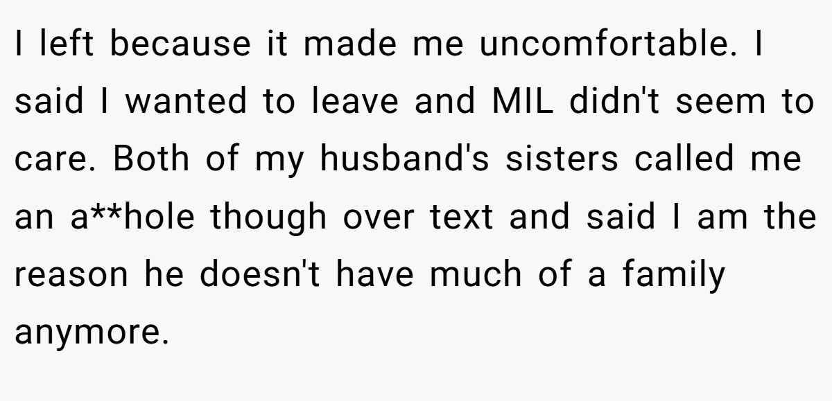 I left because it made me uncomfortable. I said I wanted to leave and MIL didn't seem to care. Both of my husband's sisters called me an a**hole though over text and said I am the reason he doesn't have much of a family anymore.