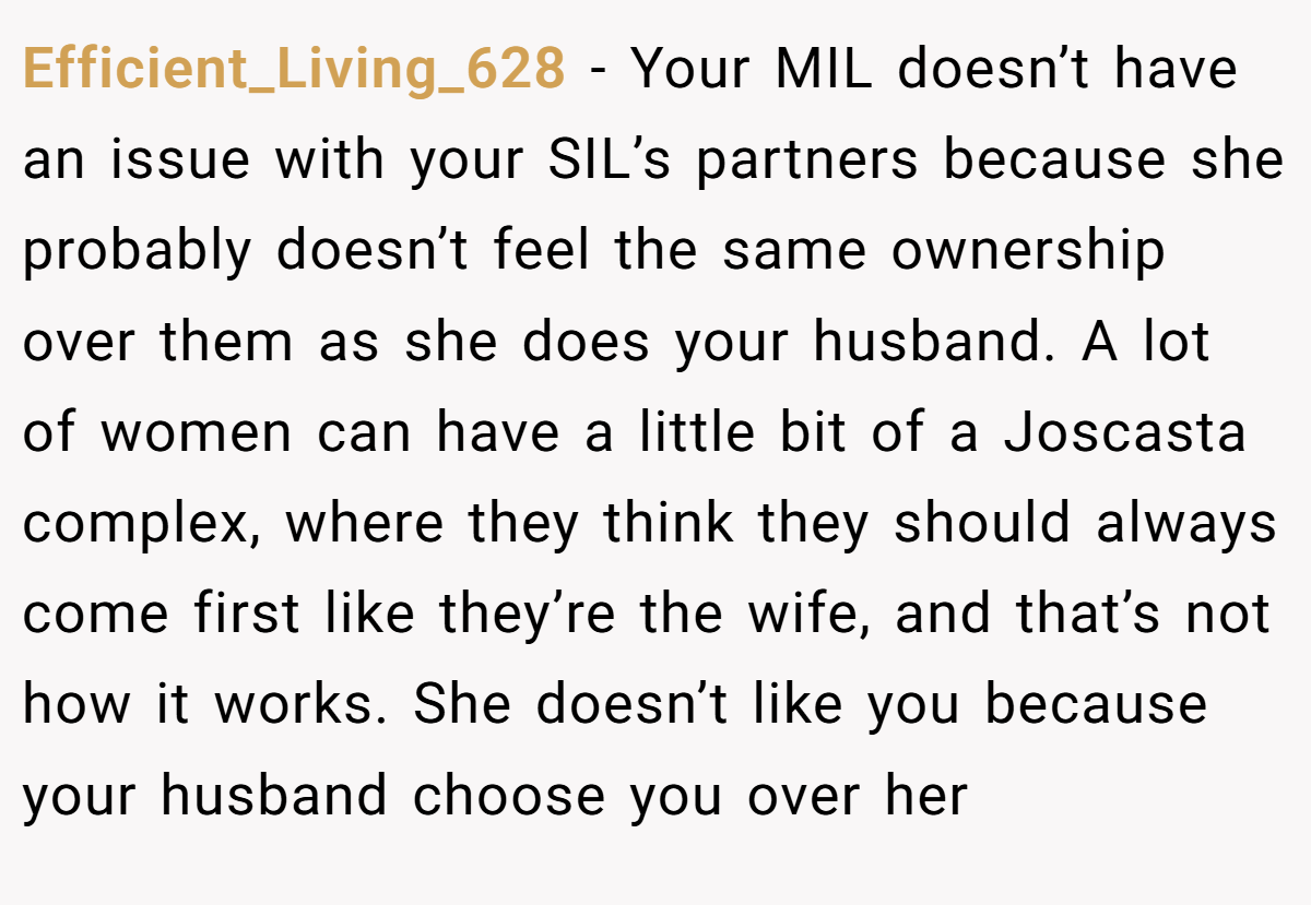 Efficient_Living_628 − Your MIL doesn’t have an issue with your SIL’s partners because she probably doesn’t feel the same ownership over them as she does your husband. A lot of women can have a little bit of a Joscasta complex, where they think they should always come first like they’re the wife, and that’s not how it works. She doesn’t like you because your husband choose you over her