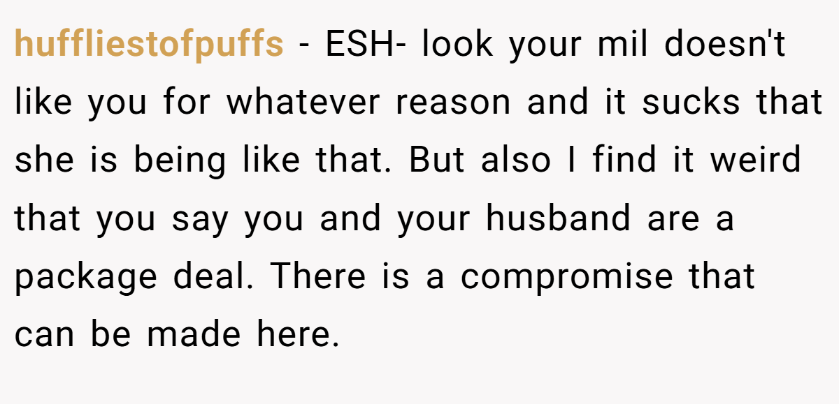 huffliestofpuffs − ESH- look your mil doesn't like you for whatever reason and it sucks that she is being like that. But also I find it weird that you say you and your husband are a package deal. There is a compromise that can be made here.