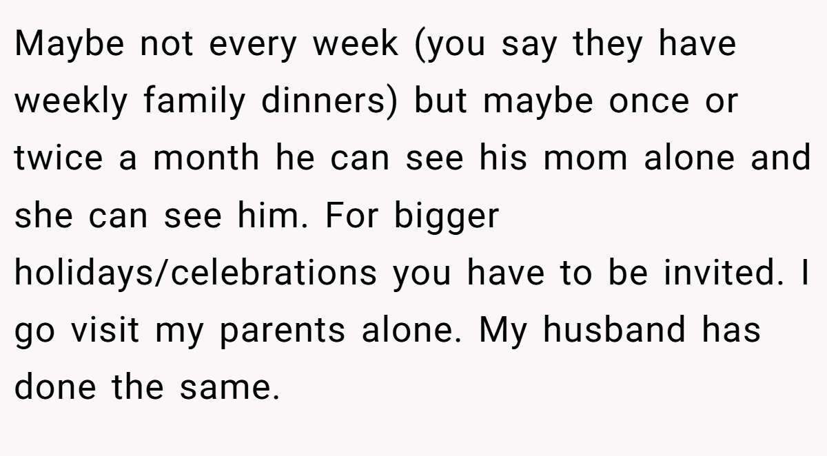Maybe not every week (you say they have weekly family dinners) but maybe once or twice a month he can see his mom alone and she can see him. For bigger holidays/celebrations you have to be invited. I go visit my parents alone. My husband has done the same.