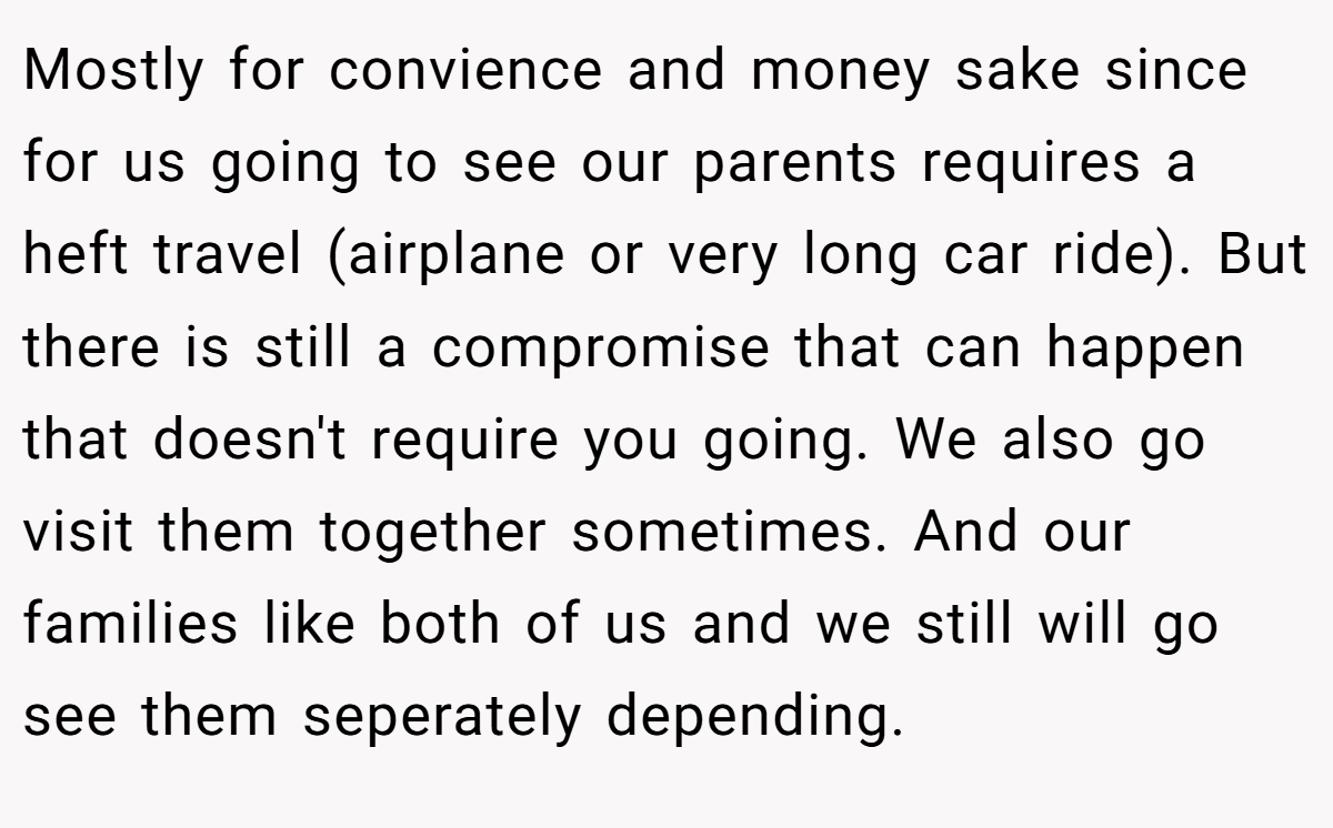 Mostly for convience and money sake since for us going to see our parents requires a heft travel (airplane or very long car ride). But there is still a compromise that can happen that doesn't require you going. We also go visit them together sometimes. And our families like both of us and we still will go see them seperately depending.
