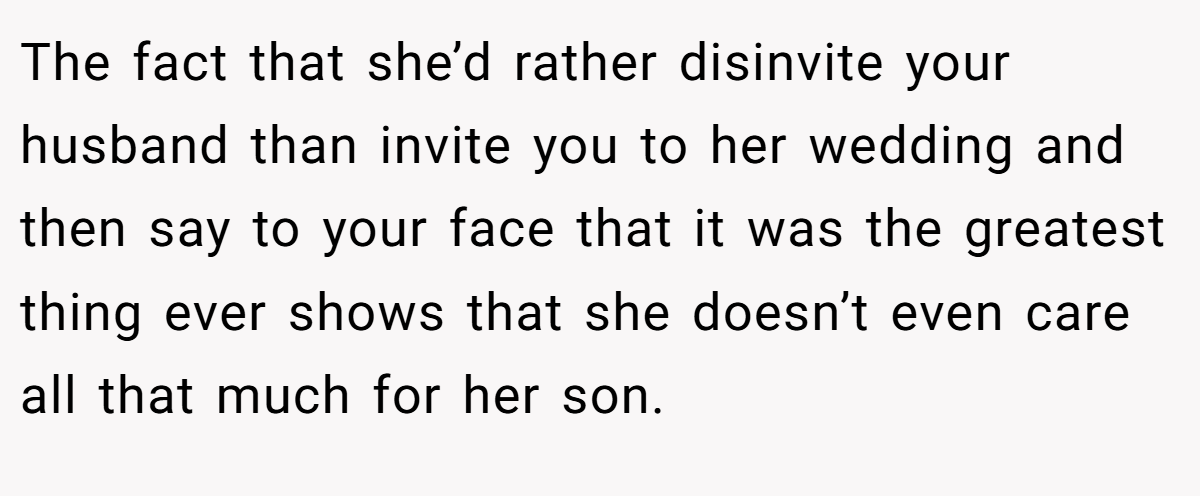 The fact that she’d rather disinvite your husband than invite you to her wedding and then say to your face that it was the greatest thing ever shows that she doesn’t even care all that much for her son.