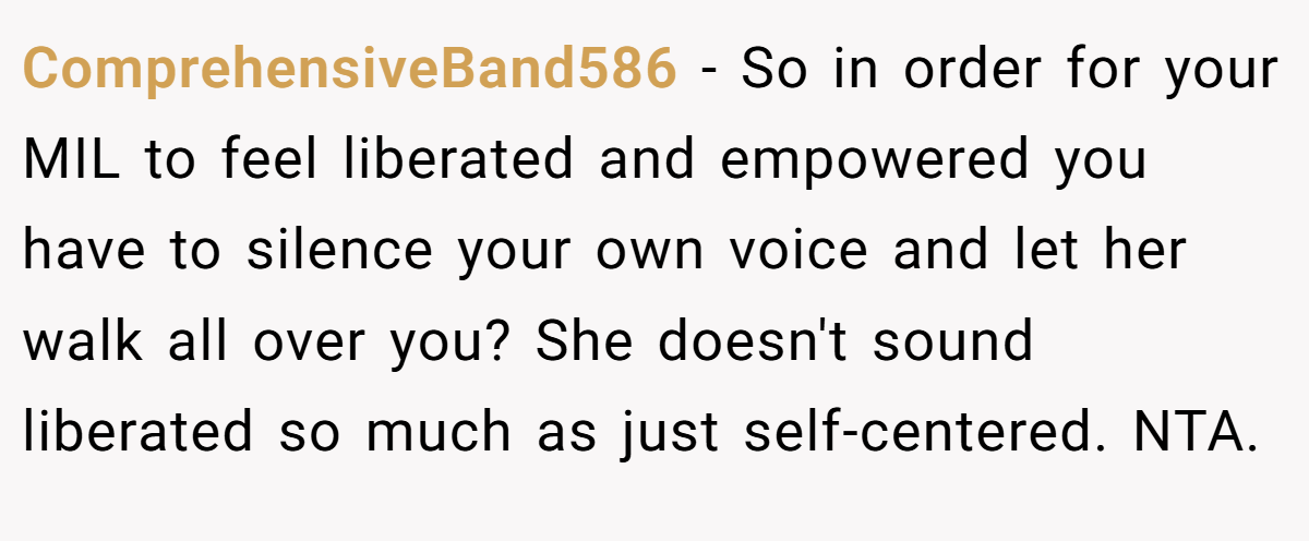 ComprehensiveBand586 − So in order for your MIL to feel liberated and empowered you have to silence your own voice and let her walk all over you? She doesn't sound liberated so much as just self-centered. NTA.
