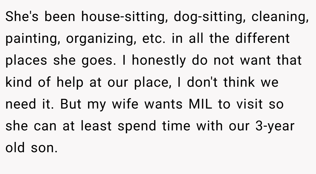 She's been house-sitting, dog-sitting, cleaning, painting, organizing, etc. in all the different places she goes. I honestly do not want that kind of help at our place, I don't think we need it. But my wife wants MIL to visit so she can at least spend time with our 3-year old son.