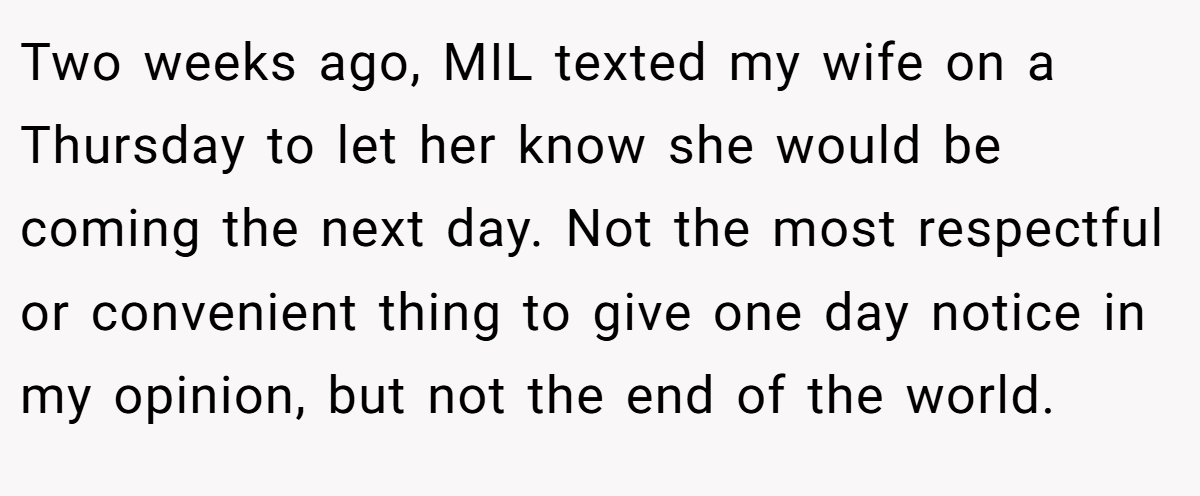 Two weeks ago, MIL texted my wife on a Thursday to let her know she would be coming the next day. Not the most respectful or convenient thing to give one day notice in my opinion, but not the end of the world.