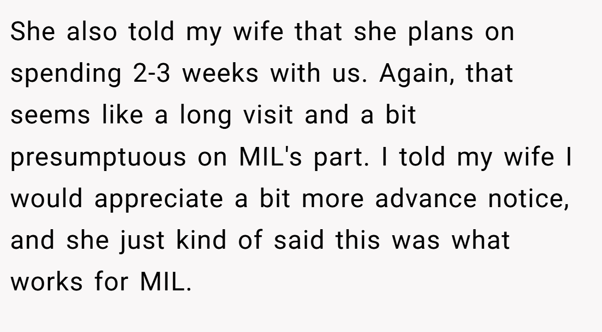She also told my wife that she plans on spending 2-3 weeks with us. Again, that seems like a long visit and a bit presumptuous on MIL's part. I told my wife I would appreciate a bit more advance notice, and she just kind of said this was what works for MIL.