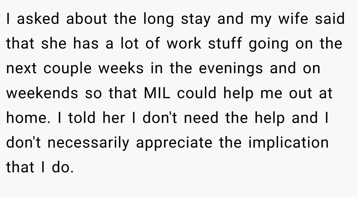 I asked about the long stay and my wife said that she has a lot of work stuff going on the next couple weeks in the evenings and on weekends so that MIL could help me out at home. I told her I don't need the help and I don't necessarily appreciate the implication that I do.