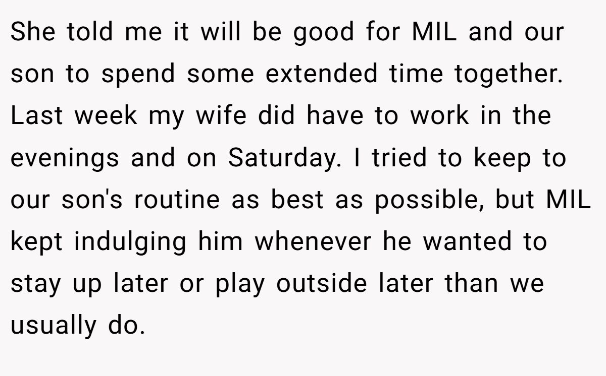She told me it will be good for MIL and our son to spend some extended time together. Last week my wife did have to work in the evenings and on Saturday. I tried to keep to our son's routine as best as possible, but MIL kept indulging him whenever he wanted to stay up later or play outside later than we usually do.