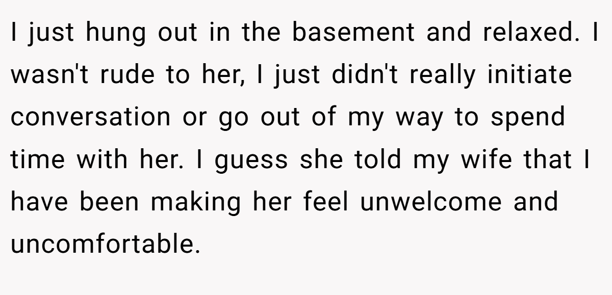I just hung out in the basement and relaxed. I wasn't rude to her, I just didn't really initiate conversation or go out of my way to spend time with her. I guess she told my wife that I have been making her feel unwelcome and uncomfortable.