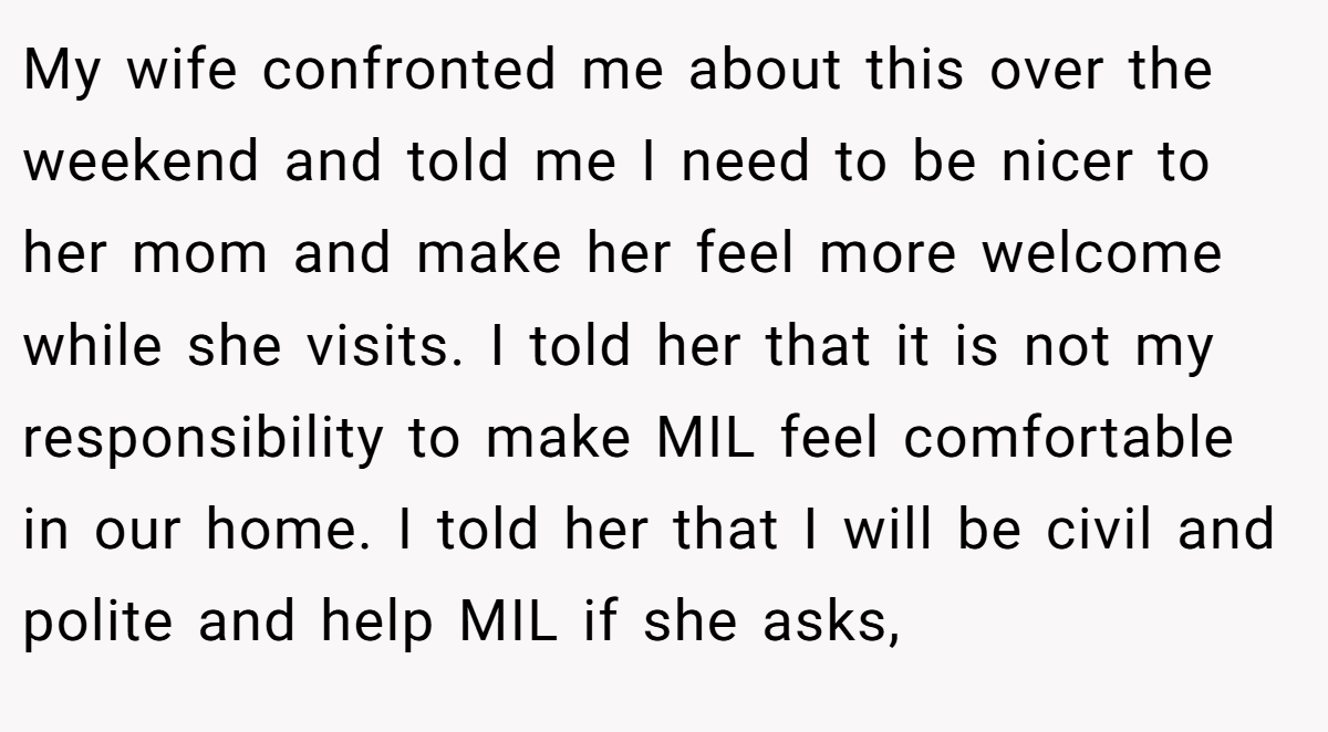 My wife confronted me about this over the weekend and told me I need to be nicer to her mom and make her feel more welcome while she visits. I told her that it is not my responsibility to make MIL feel comfortable in our home. I told her that I will be civil and polite and help MIL if she asks,