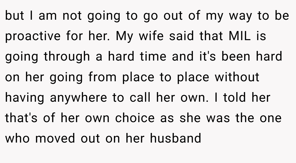 but I am not going to go out of my way to be proactive for her. My wife said that MIL is going through a hard time and it's been hard on her going from place to place without having anywhere to call her own. I told her that's of her own choice as she was the one who moved out on her husband