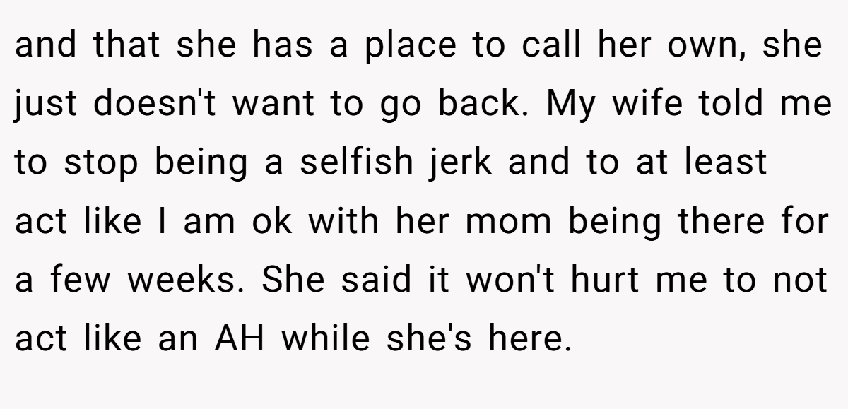 and that she has a place to call her own, she just doesn't want to go back. My wife told me to stop being a selfish jerk and to at least act like I am ok with her mom being there for a few weeks. She said it won't hurt me to not act like an AH while she's here.