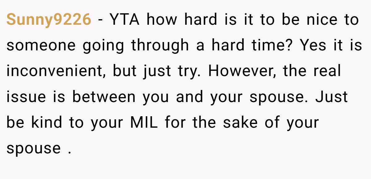 Sunny9226 − YTA how hard is it to be nice to someone going through a hard time? Yes it is inconvenient, but just try. However, the real issue is between you and your spouse. Just be kind to your MIL for the sake of your spouse .