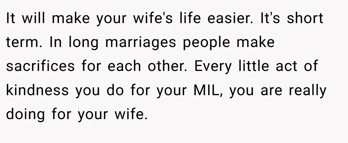It will make your wife's life easier. It's short term. In long marriages people make sacrifices for each other. Every little act of kindness you do for your MIL, you are really doing for your wife.