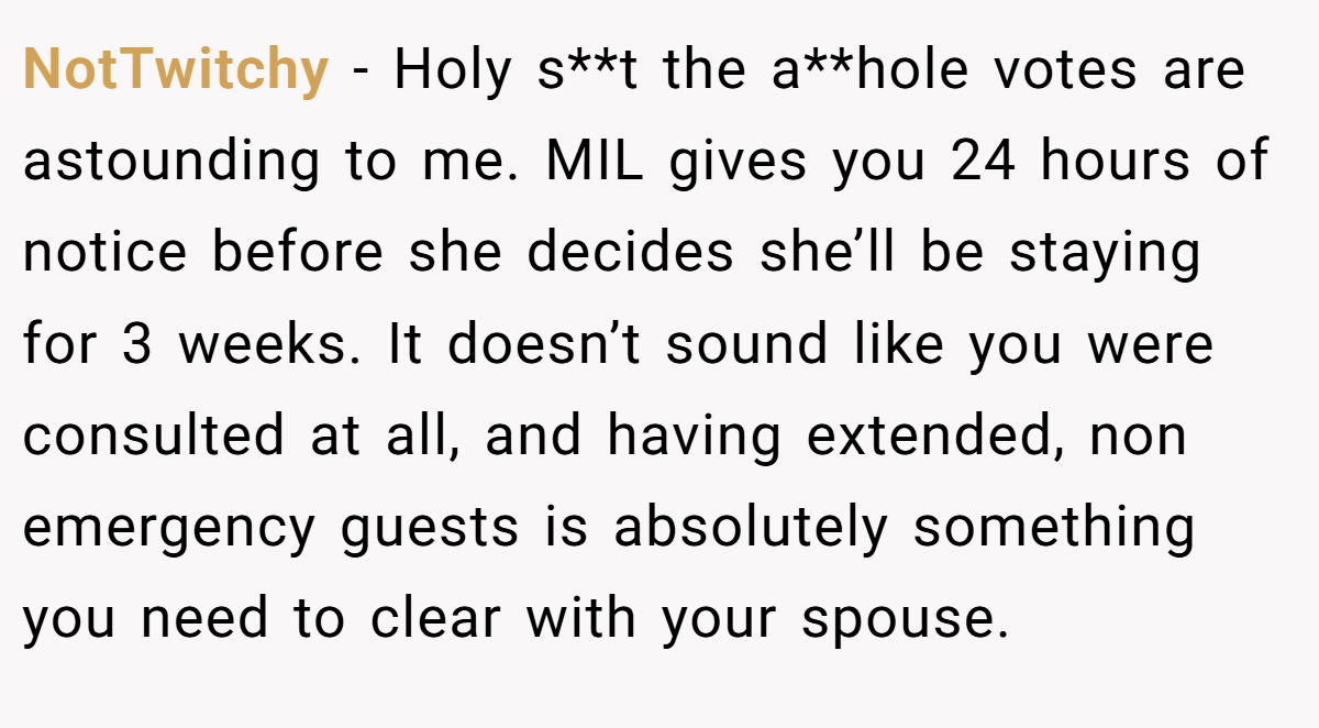 NotTwitchy − Holy s**t the a**hole votes are astounding to me. MIL gives you 24 hours of notice before she decides she’ll be staying for 3 weeks. It doesn’t sound like you were consulted at all, and having extended, non emergency guests is absolutely something you need to clear with your spouse.