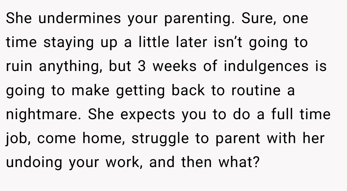 She undermines your parenting. Sure, one time staying up a little later isn’t going to ruin anything, but 3 weeks of indulgences is going to make getting back to routine a nightmare. She expects you to do a full time job, come home, struggle to parent with her undoing your work, and then what?