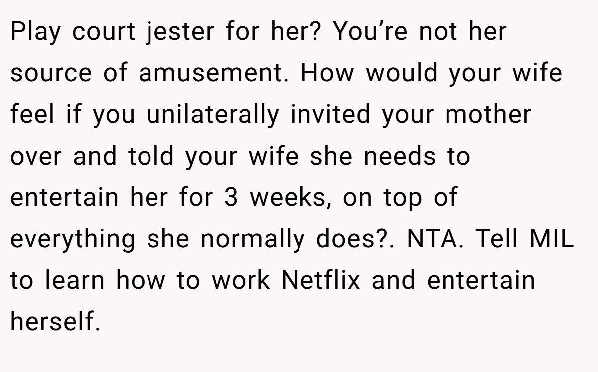 Play court jester for her? You’re not her source of amusement. How would your wife feel if you unilaterally invited your mother over and told your wife she needs to entertain her for 3 weeks, on top of everything she normally does?. NTA. Tell MIL to learn how to work Netflix and entertain herself.