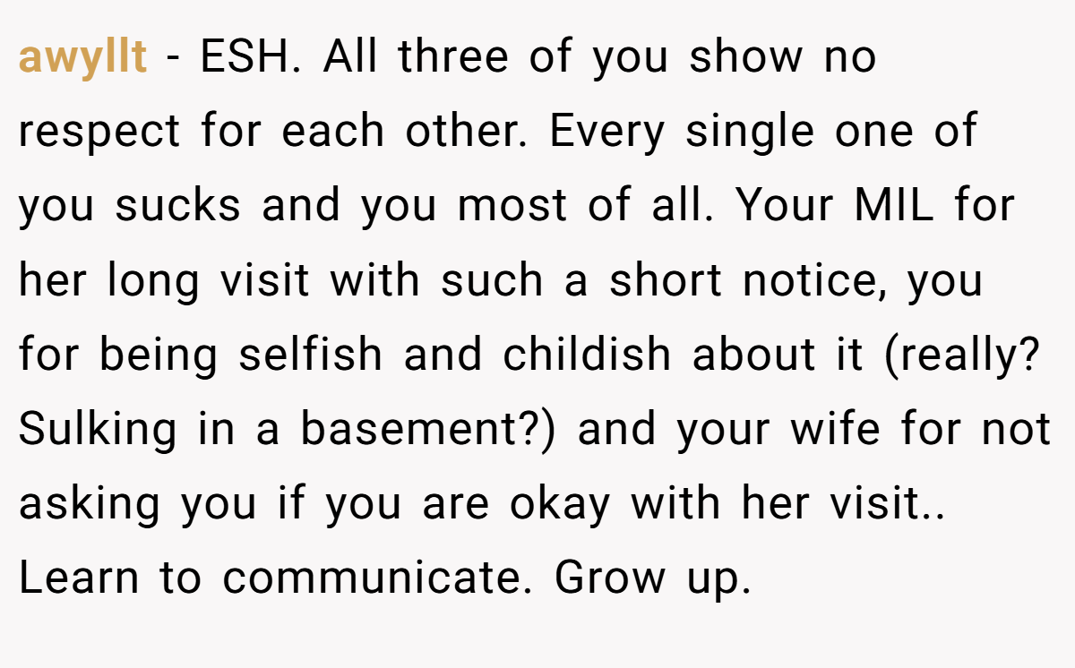 awyllt − ESH. All three of you show no respect for each other. Every single one of you sucks and you most of all. Your MIL for her long visit with such a short notice, you for being selfish and childish about it (really? Sulking in a basement?) and your wife for not asking you if you are okay with her visit.. Learn to communicate. Grow up.