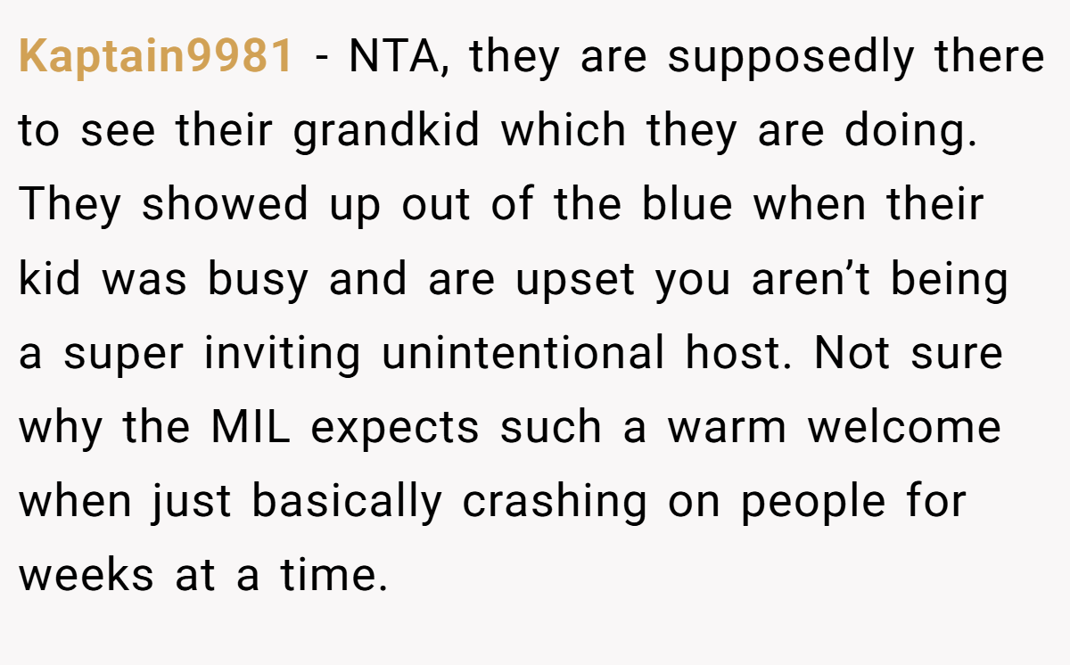 Kaptain9981 − NTA, they are supposedly there to see their grandkid which they are doing. They showed up out of the blue when their kid was busy and are upset you aren’t being a super inviting unintentional host. Not sure why the MIL expects such a warm welcome when just basically crashing on people for weeks at a time.