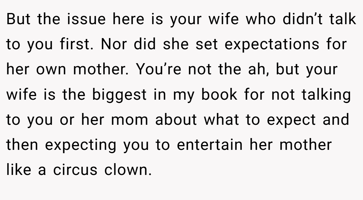 But the issue here is your wife who didn’t talk to you first. Nor did she set expectations for her own mother. You’re not the ah, but your wife is the biggest in my book for not talking to you or her mom about what to expect and then expecting you to entertain her mother like a circus clown.