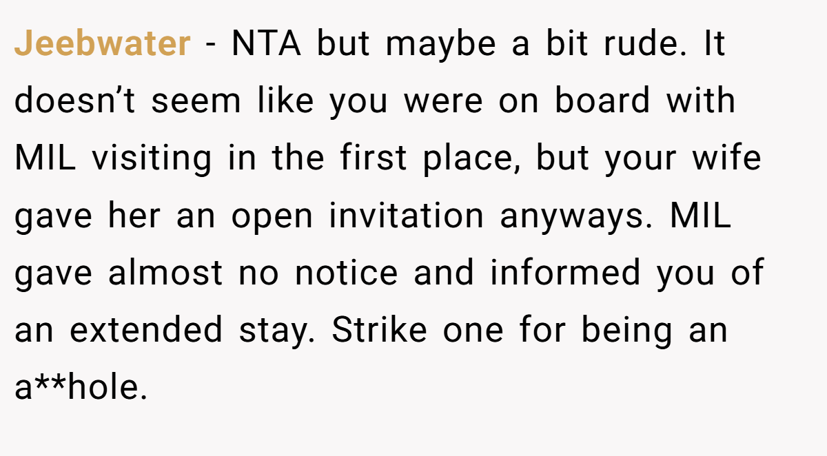 Jeebwater − NTA but maybe a bit rude. It doesn’t seem like you were on board with MIL visiting in the first place, but your wife gave her an open invitation anyways. MIL gave almost no notice and informed you of an extended stay. Strike one for being an a**hole.