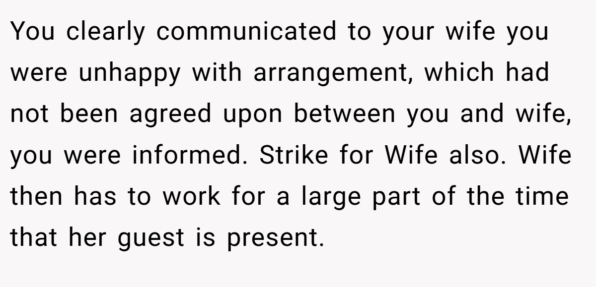 You clearly communicated to your wife you were unhappy with arrangement, which had not been agreed upon between you and wife, you were informed. Strike for Wife also. Wife then has to work for a large part of the time that her guest is present.