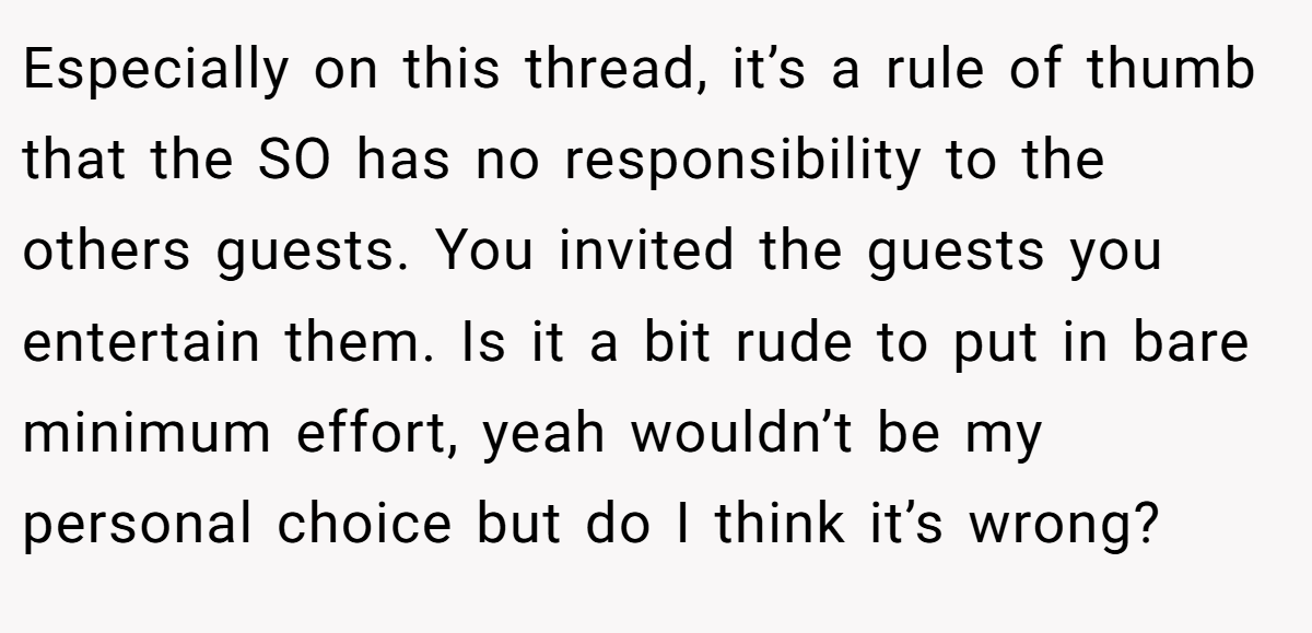 Especially on this thread, it’s a rule of thumb that the SO has no responsibility to the others guests. You invited the guests you entertain them. Is it a bit rude to put in bare minimum effort, yeah wouldn’t be my personal choice but do I think it’s wrong?