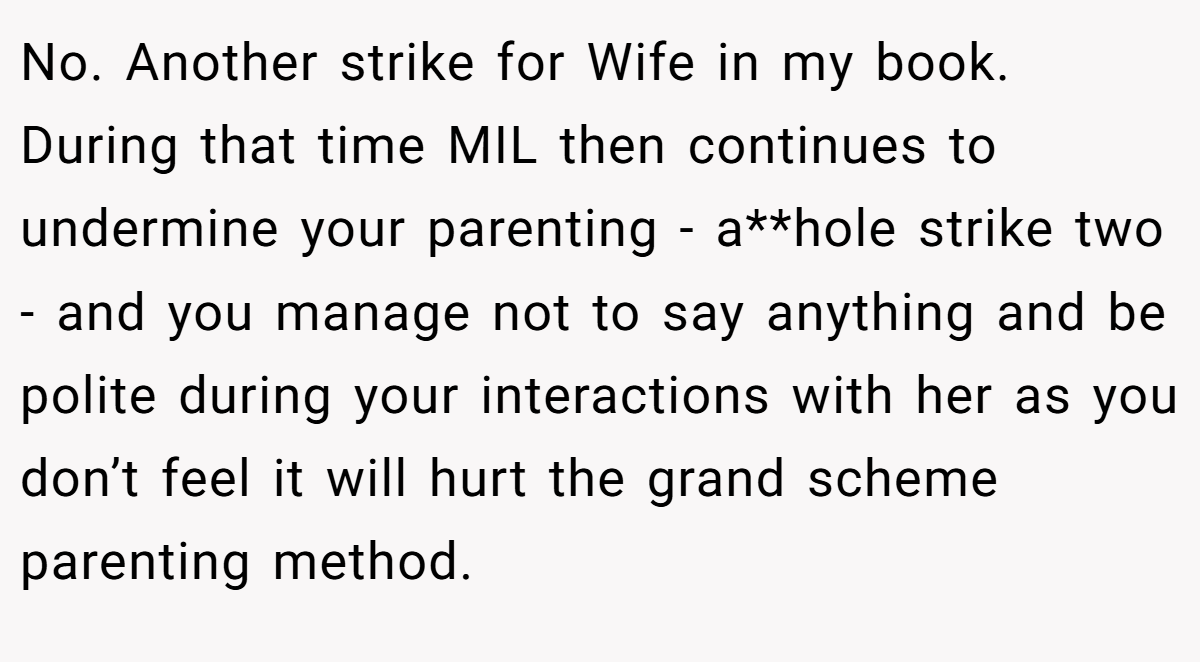 No. Another strike for Wife in my book. During that time MIL then continues to undermine your parenting - a**hole strike two - and you manage not to say anything and be polite during your interactions with her as you don’t feel it will hurt the grand scheme parenting method.