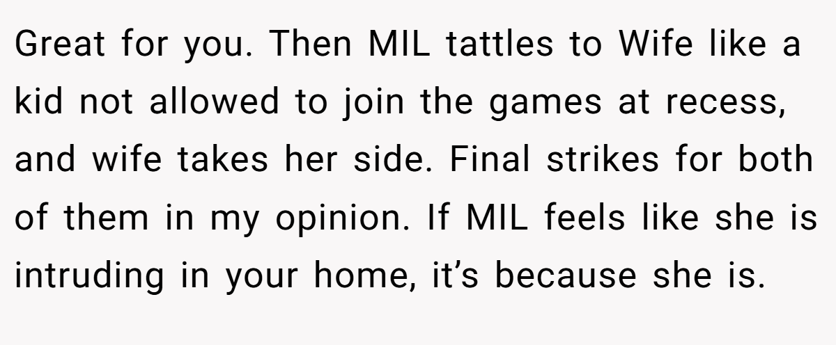 Great for you. Then MIL tattles to Wife like a kid not allowed to join the games at recess, and wife takes her side. Final strikes for both of them in my opinion. If MIL feels like she is intruding in your home, it’s because she is.
