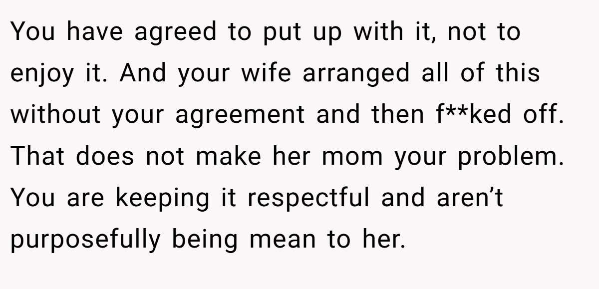 You have agreed to put up with it, not to enjoy it. And your wife arranged all of this without your agreement and then f**ked off. That does not make her mom your problem. You are keeping it respectful and aren’t purposefully being mean to her.