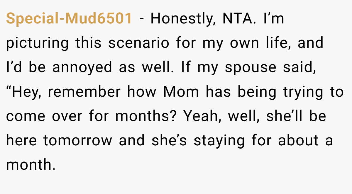 Special-Mud6501 − Honestly, NTA. I’m picturing this scenario for my own life, and I’d be annoyed as well. If my spouse said, “Hey, remember how Mom has being trying to come over for months? Yeah, well, she’ll be here tomorrow and she’s staying for about a month.