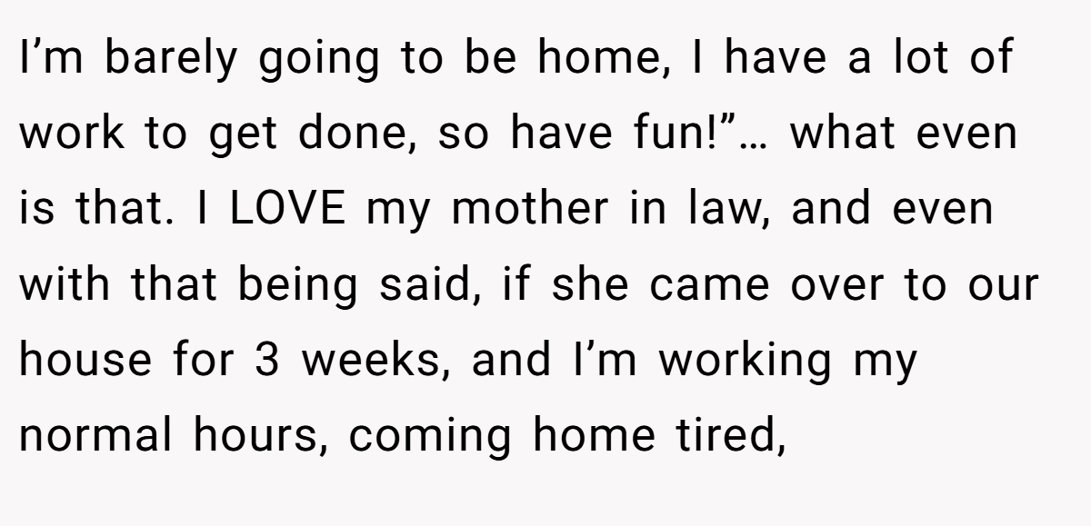 I’m barely going to be home, I have a lot of work to get done, so have fun!”… what even is that. I LOVE my mother in law, and even with that being said, if she came over to our house for 3 weeks, and I’m working my normal hours, coming home tired,