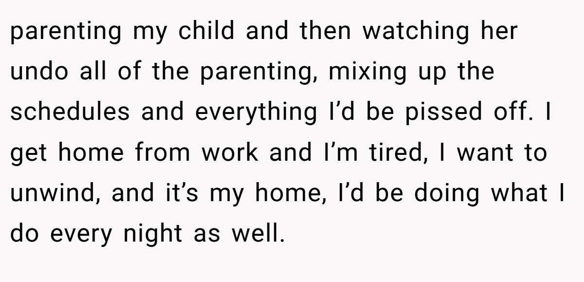 parenting my child and then watching her undo all of the parenting, mixing up the schedules and everything I’d be pissed off. I get home from work and I’m tired, I want to unwind, and it’s my home, I’d be doing what I do every night as well.
