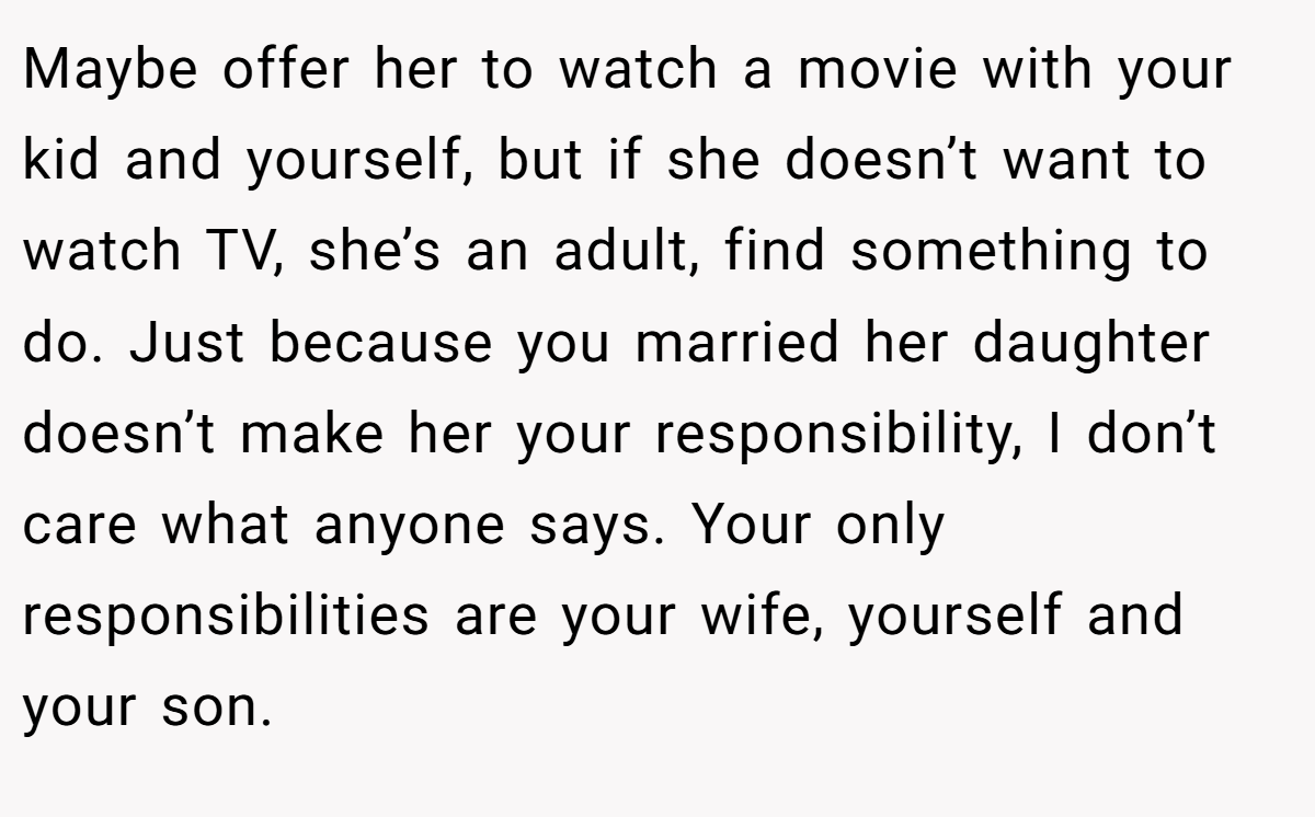 Maybe offer her to watch a movie with your kid and yourself, but if she doesn’t want to watch TV, she’s an adult, find something to do. Just because you married her daughter doesn’t make her your responsibility, I don’t care what anyone says. Your only responsibilities are your wife, yourself and your son.