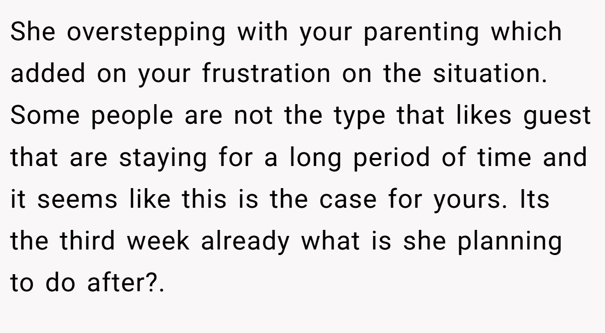 She overstepping with your parenting which added on your frustration on the situation. Some people are not the type that likes guest that are staying for a long period of time and it seems like this is the case for yours. Its the third week already what is she planning to do after?.