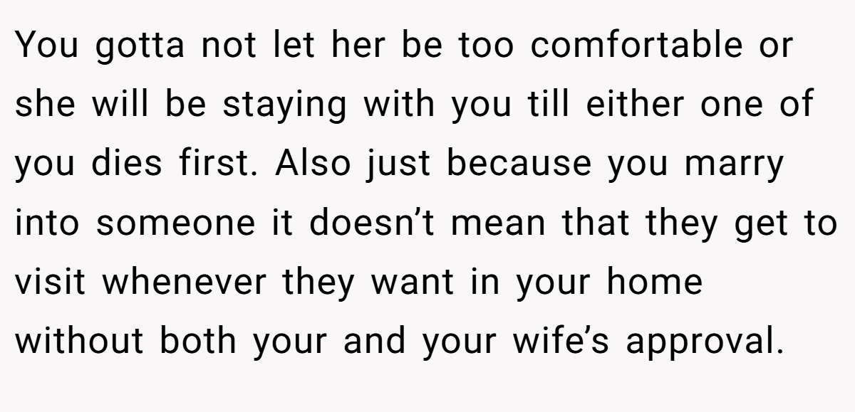 You gotta not let her be too comfortable or she will be staying with you till either one of you dies first. Also just because you marry into someone it doesn’t mean that they get to visit whenever they want in your home without both your and your wife’s approval.