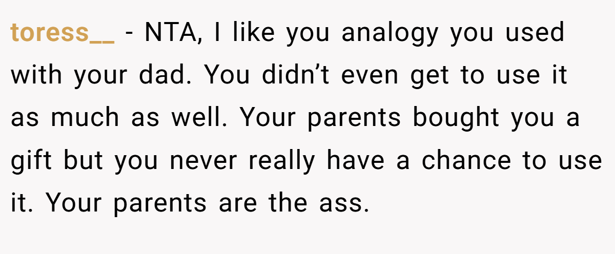 toress__ − NTA, I like you analogy you used with your dad. You didn’t even get to use it as much as well. Your parents bought you a gift but you never really have a chance to use it. Your parents are the ass.