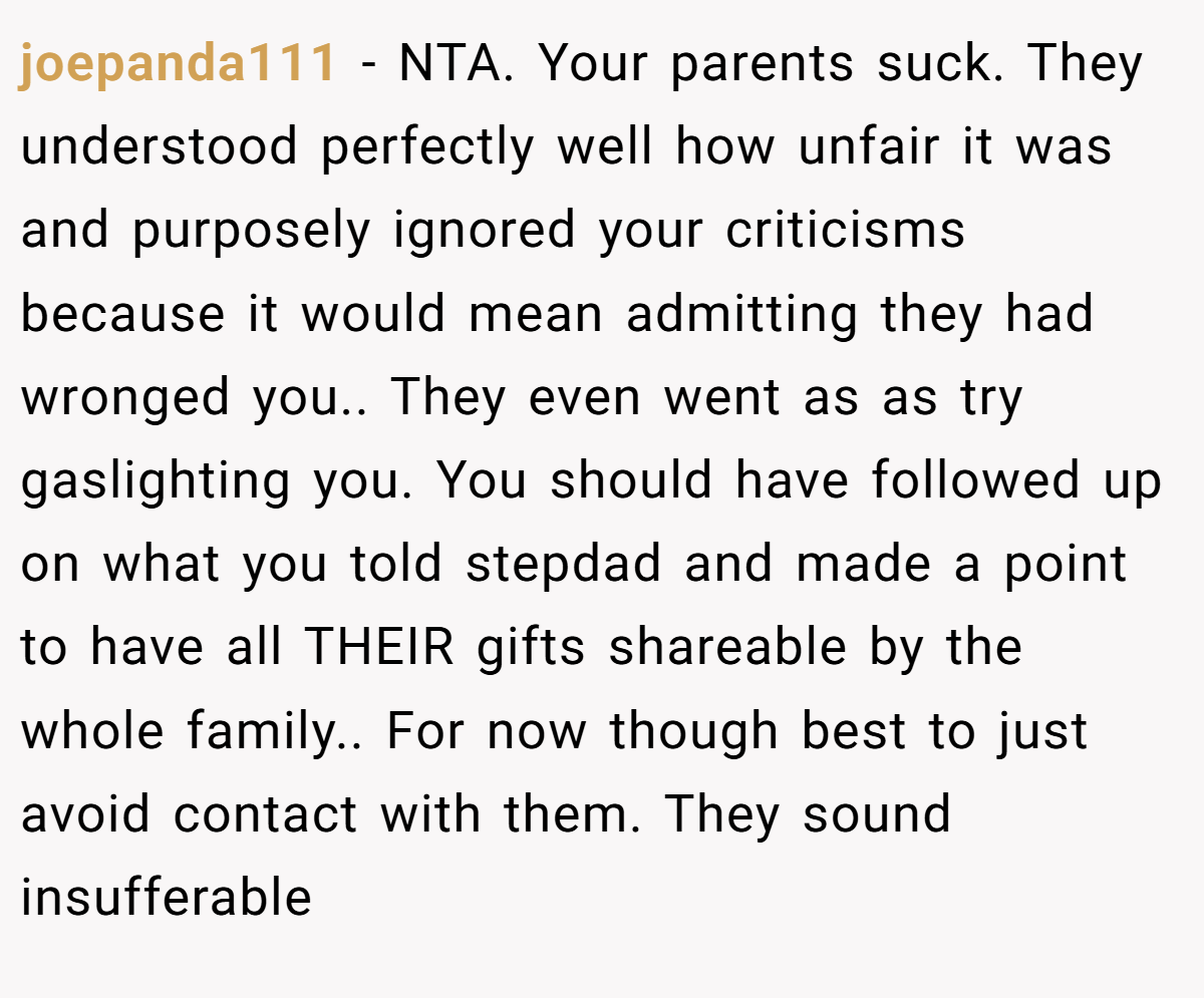 joepanda111 − NTA. Your parents suck. They understood perfectly well how unfair it was and purposely ignored your criticisms because it would mean admitting they had wronged you.. They even went as as try gaslighting you. You should have followed up on what you told stepdad and made a point to have all THEIR gifts shareable by the whole family.. For now though best to just avoid contact with them. They sound insufferable