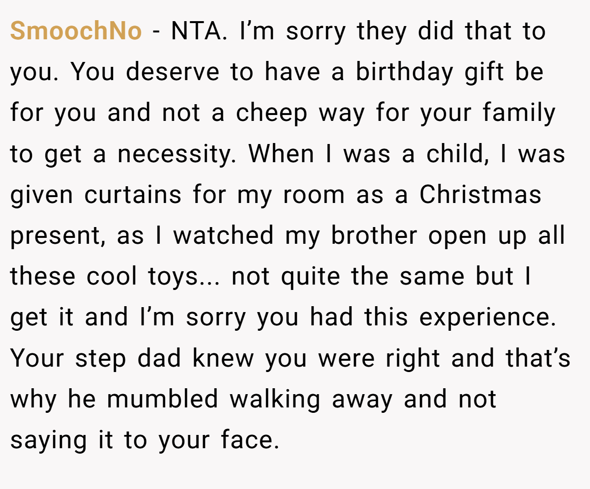 SmoochNo − NTA. I’m sorry they did that to you. You deserve to have a birthday gift be for you and not a cheep way for your family to get a necessity. When I was a child, I was given curtains for my room as a Christmas present, as I watched my brother open up all these cool toys... not quite the same but I get it and I’m sorry you had this experience. Your step dad knew you were right and that’s why he mumbled walking away and not saying it to your face.
